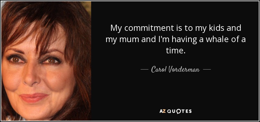 My commitment is to my kids and my mum and I'm having a whale of a time. - Carol Vorderman