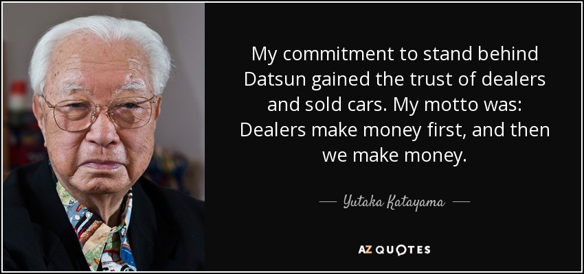 My commitment to stand behind Datsun gained the trust of dealers and sold cars. My motto was: Dealers make money first, and then we make money. - Yutaka Katayama