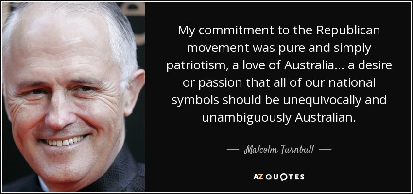 My commitment to the Republican movement was pure and simply patriotism, a love of Australia... a desire or passion that all of our national symbols should be unequivocally and unambiguously Australian. - Malcolm Turnbull