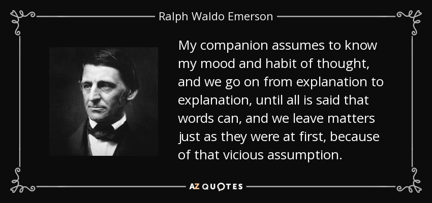 My companion assumes to know my mood and habit of thought, and we go on from explanation to explanation, until all is said that words can, and we leave matters just as they were at first, because of that vicious assumption. - Ralph Waldo Emerson