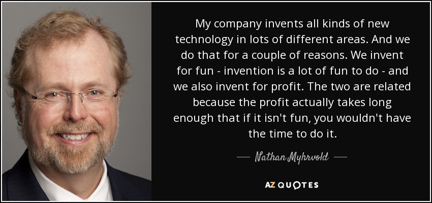 My company invents all kinds of new technology in lots of different areas. And we do that for a couple of reasons. We invent for fun - invention is a lot of fun to do - and we also invent for profit. The two are related because the profit actually takes long enough that if it isn't fun, you wouldn't have the time to do it. - Nathan Myhrvold