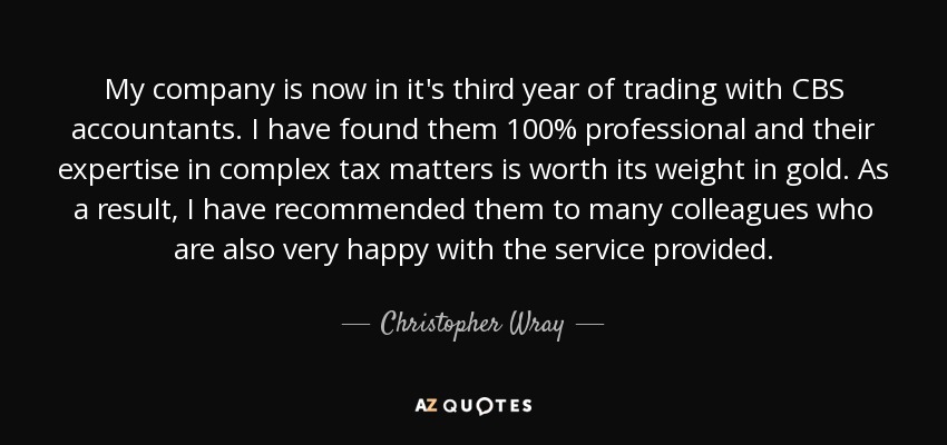 My company is now in it's third year of trading with CBS accountants. I have found them 100% professional and their expertise in complex tax matters is worth its weight in gold. As a result, I have recommended them to many colleagues who are also very happy with the service provided. - Christopher Wray