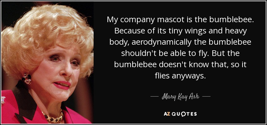 My company mascot is the bumblebee. Because of its tiny wings and heavy body, aerodynamically the bumblebee shouldn't be able to fly. But the bumblebee doesn't know that, so it flies anyways. - Mary Kay Ash