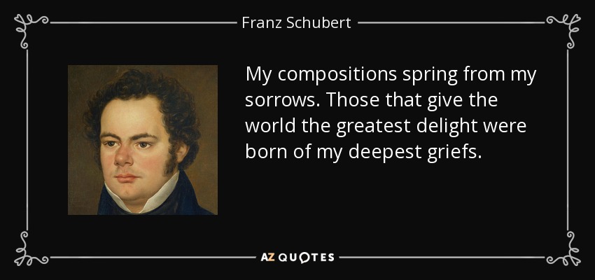 My compositions spring from my sorrows. Those that give the world the greatest delight were born of my deepest griefs. - Franz Schubert