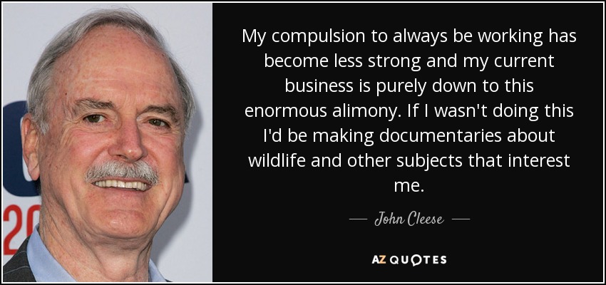 My compulsion to always be working has become less strong and my current business is purely down to this enormous alimony. If I wasn't doing this I'd be making documentaries about wildlife and other subjects that interest me. - John Cleese