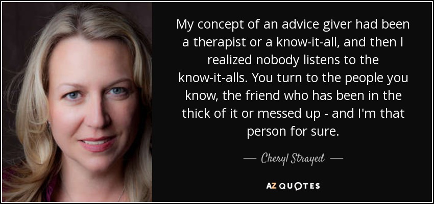 My concept of an advice giver had been a therapist or a know-it-all, and then I realized nobody listens to the know-it-alls. You turn to the people you know, the friend who has been in the thick of it or messed up - and I'm that person for sure. - Cheryl Strayed