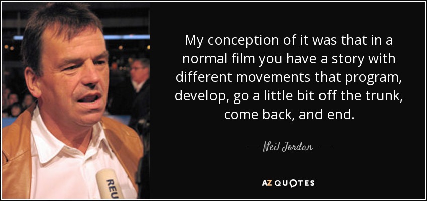 My conception of it was that in a normal film you have a story with different movements that program, develop, go a little bit off the trunk, come back, and end. - Neil Jordan