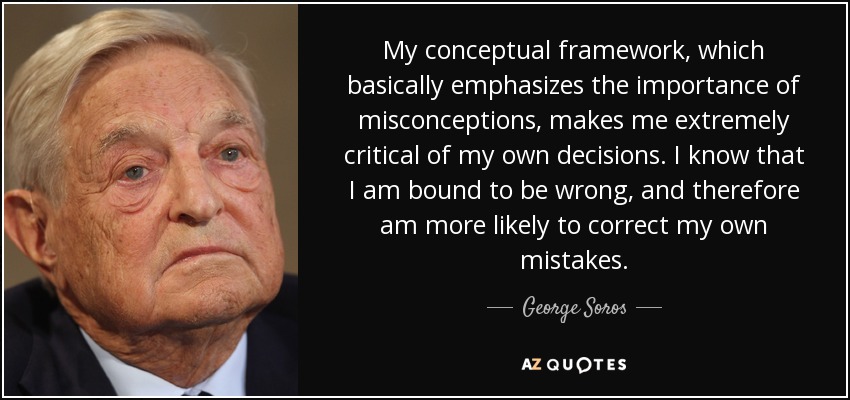 My conceptual framework, which basically emphasizes the importance of misconceptions, makes me extremely critical of my own decisions. I know that I am bound to be wrong, and therefore am more likely to correct my own mistakes. - George Soros