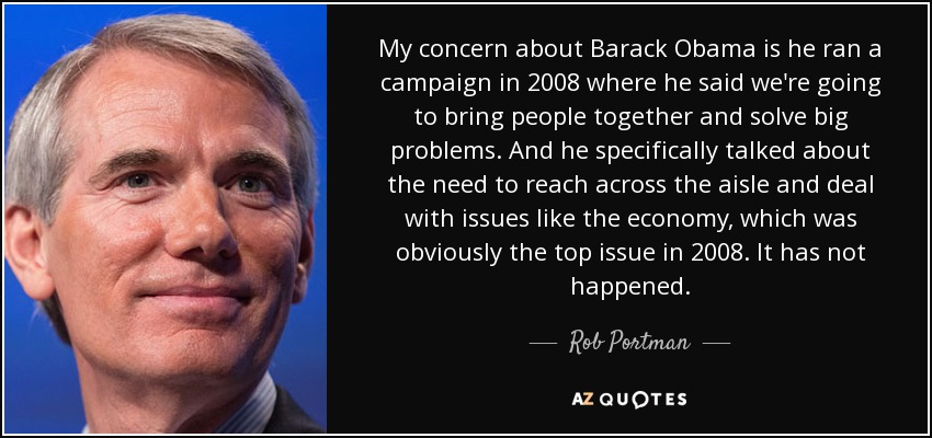 My concern about Barack Obama is he ran a campaign in 2008 where he said we're going to bring people together and solve big problems. And he specifically talked about the need to reach across the aisle and deal with issues like the economy, which was obviously the top issue in 2008. It has not happened. - Rob Portman