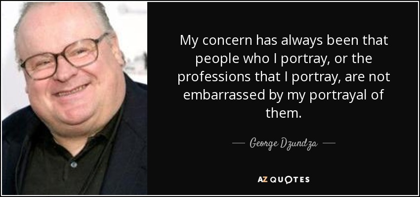 My concern has always been that people who I portray, or the professions that I portray, are not embarrassed by my portrayal of them. - George Dzundza