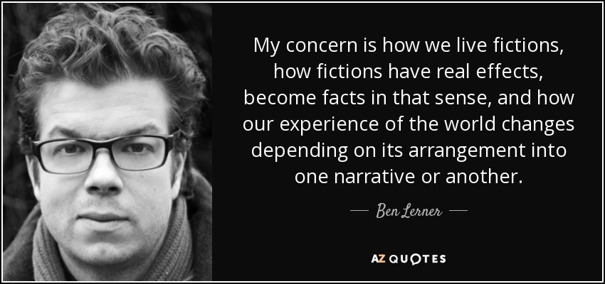 My concern is how we live fictions, how fictions have real effects, become facts in that sense, and how our experience of the world changes depending on its arrangement into one narrative or another. - Ben Lerner