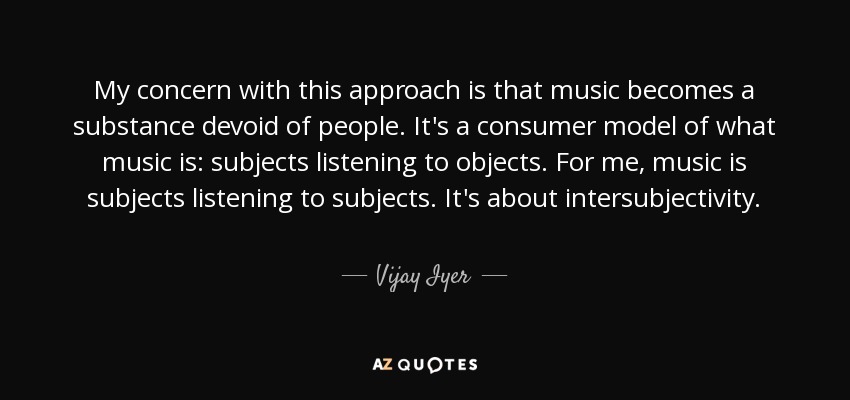 My concern with this approach is that music becomes a substance devoid of people. It's a consumer model of what music is: subjects listening to objects. For me, music is subjects listening to subjects. It's about intersubjectivity. - Vijay Iyer