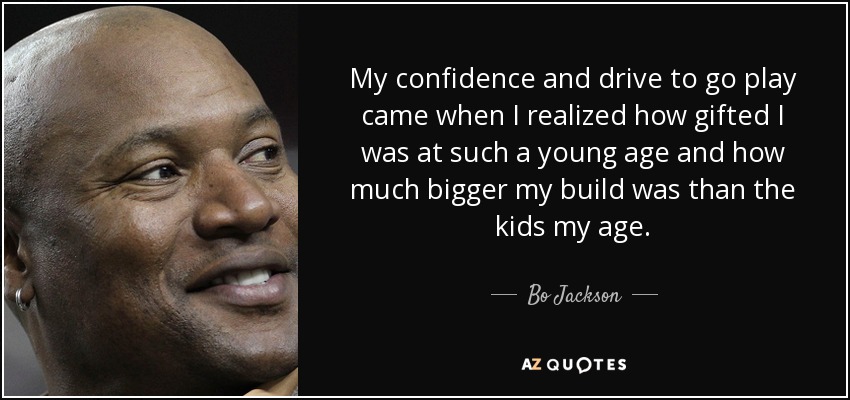 My confidence and drive to go play came when I realized how gifted I was at such a young age and how much bigger my build was than the kids my age. - Bo Jackson