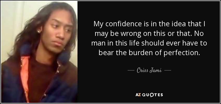 My confidence is in the idea that I may be wrong on this or that. No man in this life should ever have to bear the burden of perfection. - Criss Jami