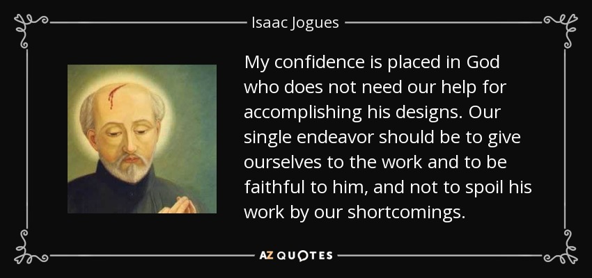 My confidence is placed in God who does not need our help for accomplishing his designs. Our single endeavor should be to give ourselves to the work and to be faithful to him, and not to spoil his work by our shortcomings. - Isaac Jogues