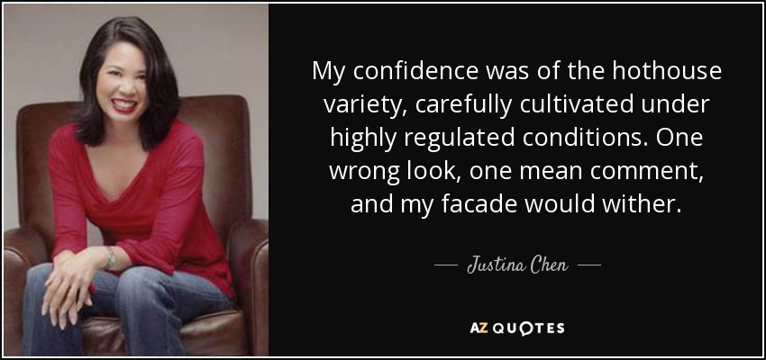 My confidence was of the hothouse variety, carefully cultivated under highly regulated conditions. One wrong look, one mean comment, and my facade would wither. - Justina Chen