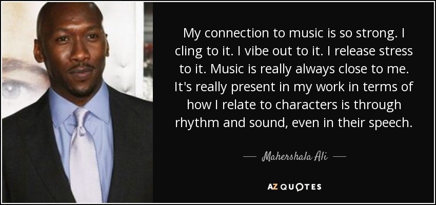 My connection to music is so strong. I cling to it. I vibe out to it. I release stress to it. Music is really always close to me. It's really present in my work in terms of how I relate to characters is through rhythm and sound, even in their speech. - Mahershala Ali