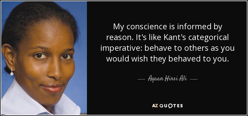 My conscience is informed by reason. It's like Kant's categorical imperative: behave to others as you would wish they behaved to you. - Ayaan Hirsi Ali