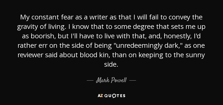 My constant fear as a writer as that I will fail to convey the gravity of living. I know that to some degree that sets me up as boorish, but I'll have to live with that, and, honestly, I'd rather err on the side of being 