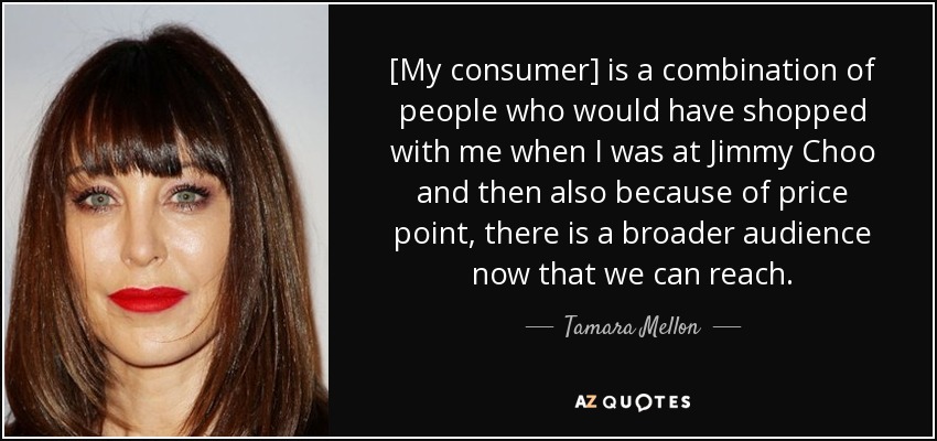 [My consumer] is a combination of people who would have shopped with me when I was at Jimmy Choo and then also because of price point, there is a broader audience now that we can reach. - Tamara Mellon