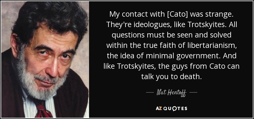 My contact with [Cato] was strange. They're ideologues, like Trotskyites. All questions must be seen and solved within the true faith of libertarianism, the idea of minimal government. And like Trotskyites, the guys from Cato can talk you to death. - Nat Hentoff