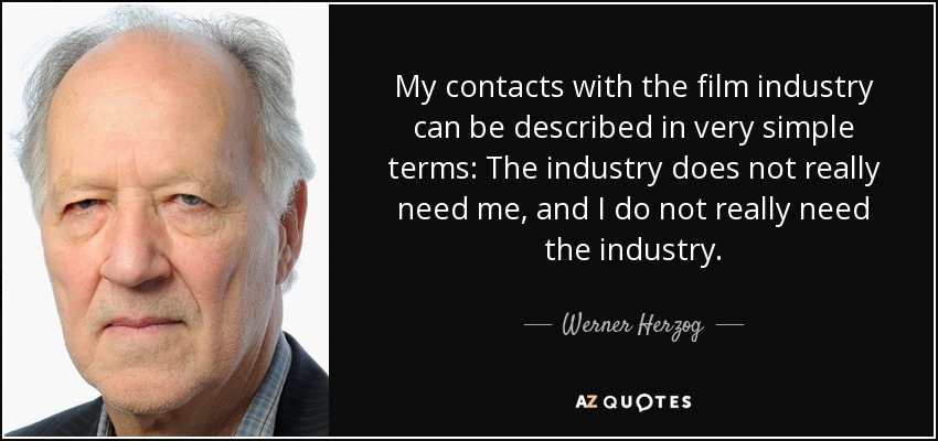 My contacts with the film industry can be described in very simple terms: The industry does not really need me, and I do not really need the industry. - Werner Herzog