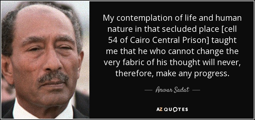My contemplation of life and human nature in that secluded place [cell 54 of Cairo Central Prison] taught me that he who cannot change the very fabric of his thought will never, therefore, make any progress. - Anwar Sadat