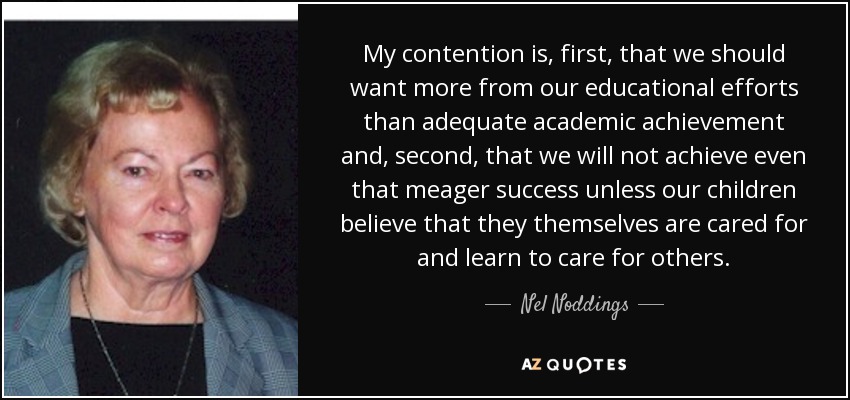 My contention is, first, that we should want more from our educational efforts than adequate academic achievement and, second, that we will not achieve even that meager success unless our children believe that they themselves are cared for and learn to care for others. - Nel Noddings