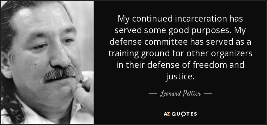 My continued incarceration has served some good purposes. My defense committee has served as a training ground for other organizers in their defense of freedom and justice. - Leonard Peltier