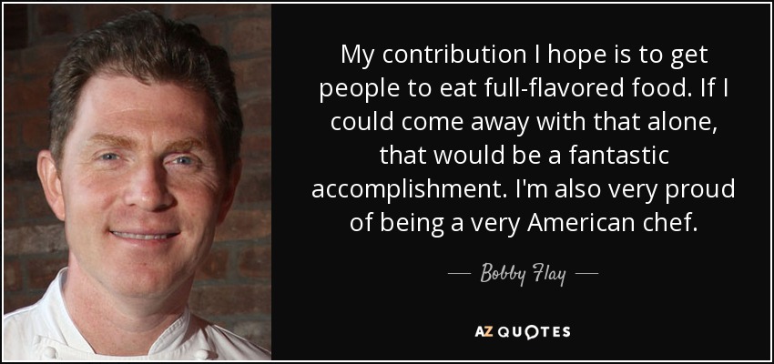 My contribution I hope is to get people to eat full-flavored food. If I could come away with that alone, that would be a fantastic accomplishment. I'm also very proud of being a very American chef. - Bobby Flay