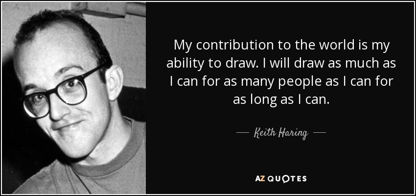 My contribution to the world is my ability to draw. I will draw as much as I can for as many people as I can for as long as I can. - Keith Haring