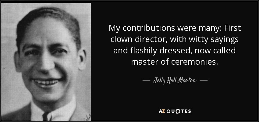 My contributions were many: First clown director, with witty sayings and flashily dressed, now called master of ceremonies. - Jelly Roll Morton