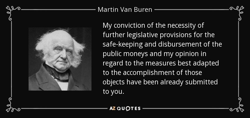My conviction of the necessity of further legislative provisions for the safe-keeping and disbursement of the public moneys and my opinion in regard to the measures best adapted to the accomplishment of those objects have been already submitted to you. - Martin Van Buren