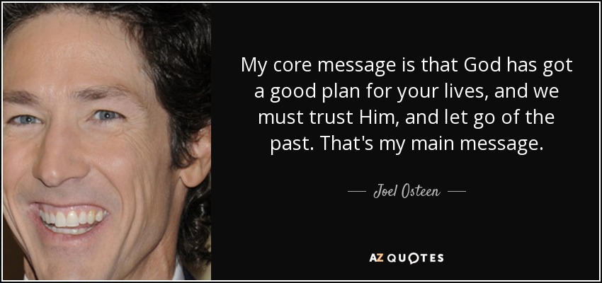 My core message is that God has got a good plan for your lives, and we must trust Him, and let go of the past. That's my main message. - Joel Osteen