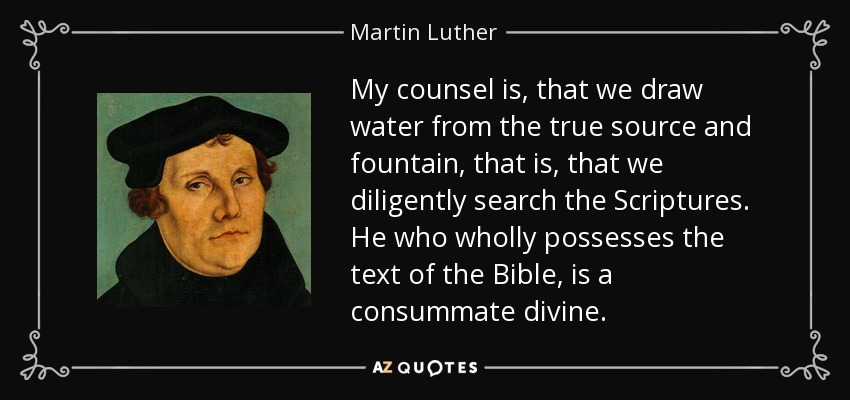 My counsel is, that we draw water from the true source and fountain, that is, that we diligently search the Scriptures. He who wholly possesses the text of the Bible, is a consummate divine. - Martin Luther
