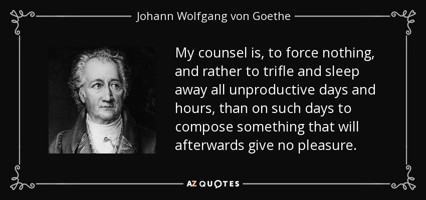 My counsel is, to force nothing, and rather to trifle and sleep away all unproductive days and hours, than on such days to compose something that will afterwards give no pleasure. - Johann Wolfgang von Goethe