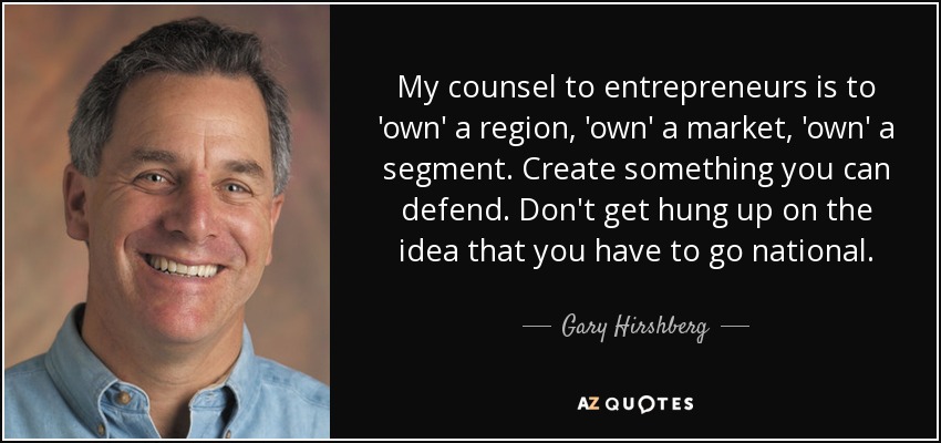 My counsel to entrepreneurs is to 'own' a region, 'own' a market, 'own' a segment. Create something you can defend. Don't get hung up on the idea that you have to go national. - Gary Hirshberg