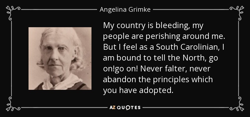 My country is bleeding, my people are perishing around me. But I feel as a South Carolinian, I am bound to tell the North, go on!go on! Never falter, never abandon the principles which you have adopted. - Angelina Grimke