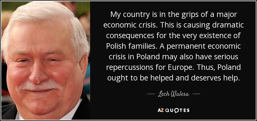 My country is in the grips of a major economic crisis. This is causing dramatic consequences for the very existence of Polish families. A permanent economic crisis in Poland may also have serious repercussions for Europe. Thus, Poland ought to be helped and deserves help. - Lech Walesa