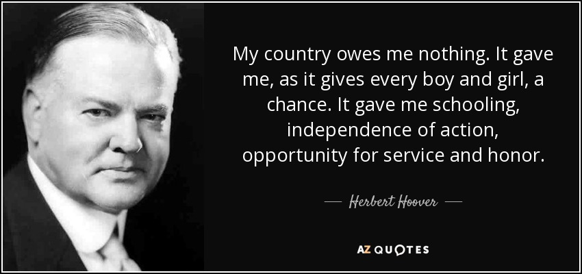 My country owes me nothing. It gave me, as it gives every boy and girl, a chance. It gave me schooling, independence of action, opportunity for service and honor. - Herbert Hoover