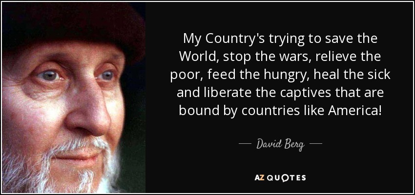 My Country's trying to save the World, stop the wars, relieve the poor, feed the hungry, heal the sick and liberate the captives that are bound by countries like America! - David Berg