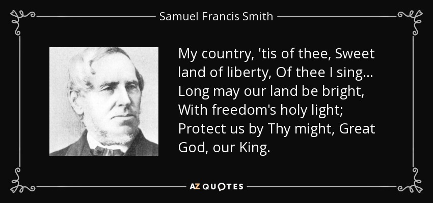 My country, 'tis of thee, Sweet land of liberty, Of thee I sing . . . Long may our land be bright, With freedom's holy light; Protect us by Thy might, Great God, our King. - Samuel Francis Smith