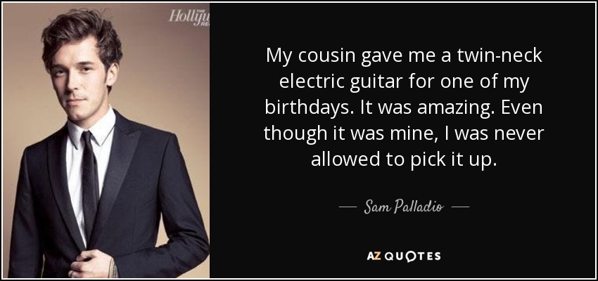 My cousin gave me a twin-neck electric guitar for one of my birthdays. It was amazing. Even though it was mine, I was never allowed to pick it up. - Sam Palladio