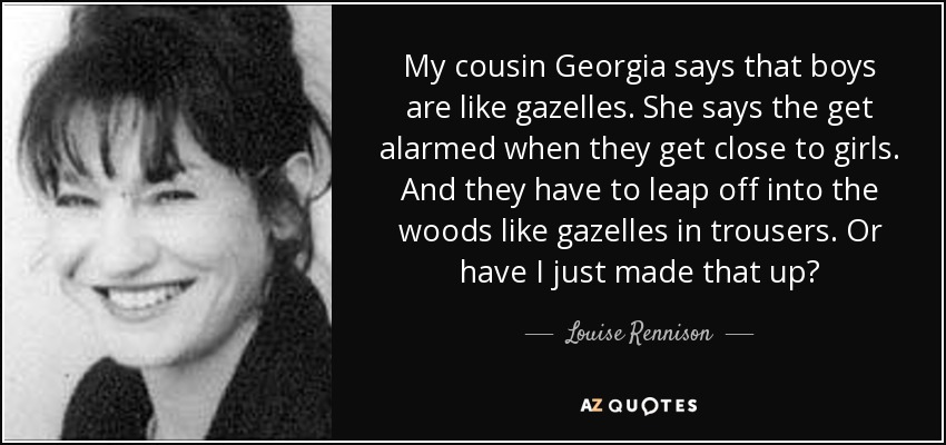 My cousin Georgia says that boys are like gazelles. She says the get alarmed when they get close to girls. And they have to leap off into the woods like gazelles in trousers. Or have I just made that up? - Louise Rennison