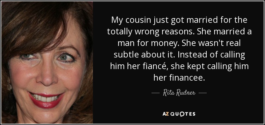 My cousin just got married for the totally wrong reasons. She married a man for money. She wasn't real subtle about it. Instead of calling him her fiancé, she kept calling him her financee. - Rita Rudner