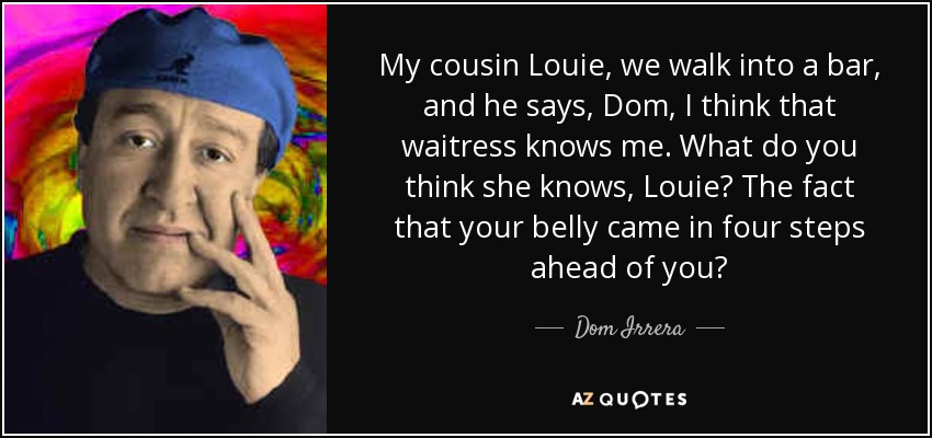 My cousin Louie, we walk into a bar, and he says, Dom, I think that waitress knows me. What do you think she knows, Louie? The fact that your belly came in four steps ahead of you? - Dom Irrera