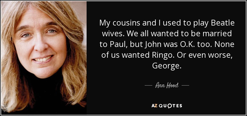 My cousins and I used to play Beatle wives. We all wanted to be married to Paul, but John was O.K. too. None of us wanted Ringo. Or even worse, George. - Ann Hood