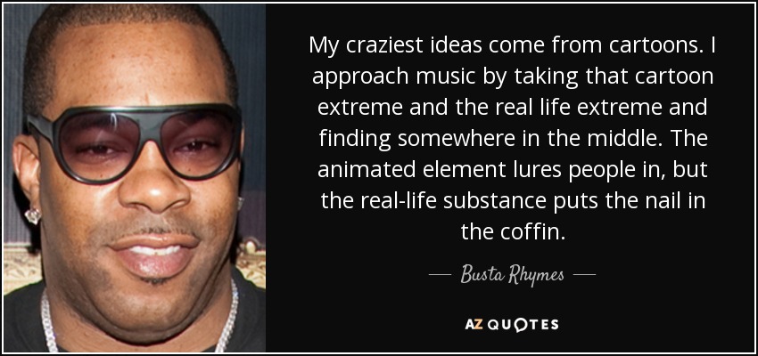 My craziest ideas come from cartoons. I approach music by taking that cartoon extreme and the real life extreme and finding somewhere in the middle. The animated element lures people in, but the real-life substance puts the nail in the coffin. - Busta Rhymes