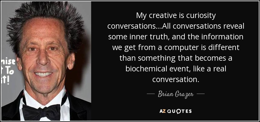 My creative is curiosity conversations...All conversations reveal some inner truth, and the information we get from a computer is different than something that becomes a biochemical event, like a real conversation. - Brian Grazer