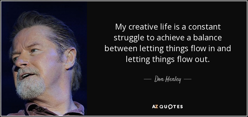 My creative life is a constant struggle to achieve a balance between letting things flow in and letting things flow out. - Don Henley